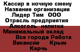 Кассир в ночную смену › Название организации ­ Лидер Тим, ООО › Отрасль предприятия ­ Алкоголь, напитки › Минимальный оклад ­ 36 000 - Все города Работа » Вакансии   . Крым,Керчь